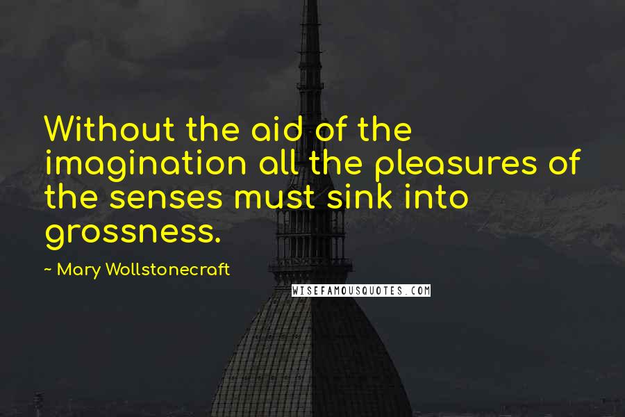 Mary Wollstonecraft Quotes: Without the aid of the imagination all the pleasures of the senses must sink into grossness.