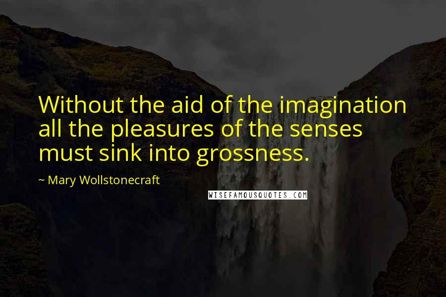 Mary Wollstonecraft Quotes: Without the aid of the imagination all the pleasures of the senses must sink into grossness.