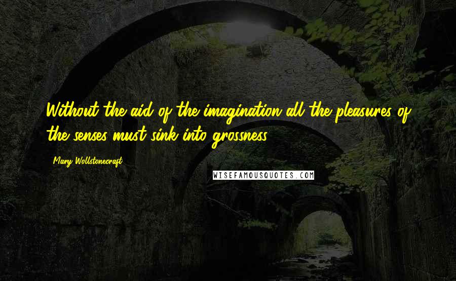 Mary Wollstonecraft Quotes: Without the aid of the imagination all the pleasures of the senses must sink into grossness.