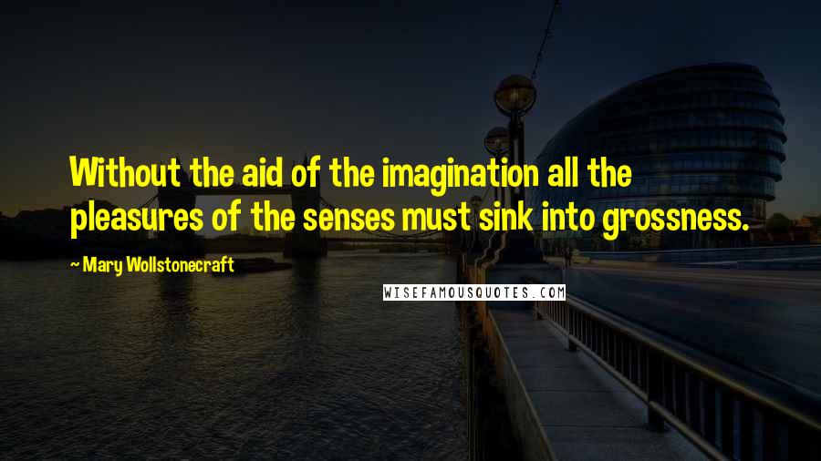 Mary Wollstonecraft Quotes: Without the aid of the imagination all the pleasures of the senses must sink into grossness.