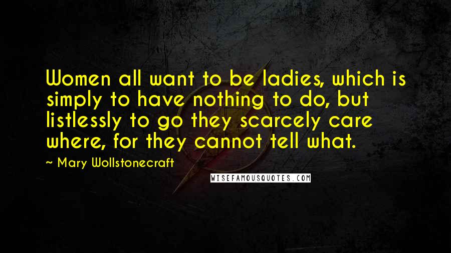 Mary Wollstonecraft Quotes: Women all want to be ladies, which is simply to have nothing to do, but listlessly to go they scarcely care where, for they cannot tell what.