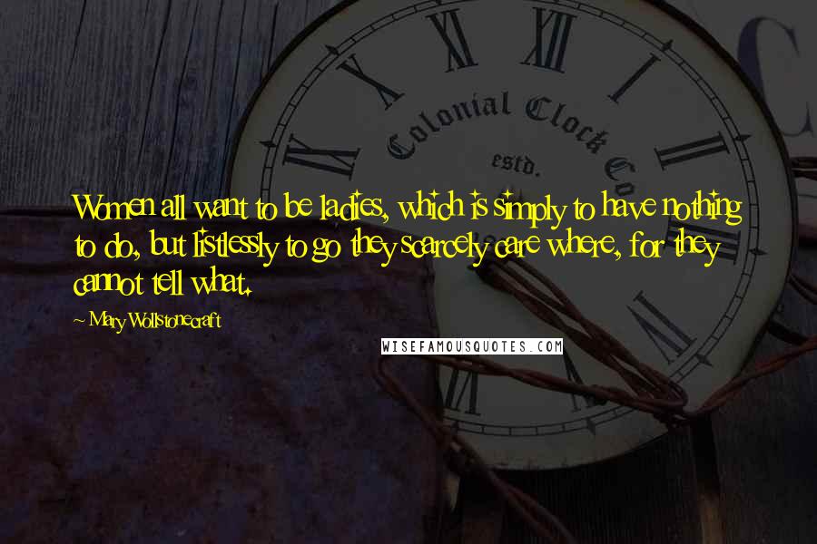 Mary Wollstonecraft Quotes: Women all want to be ladies, which is simply to have nothing to do, but listlessly to go they scarcely care where, for they cannot tell what.