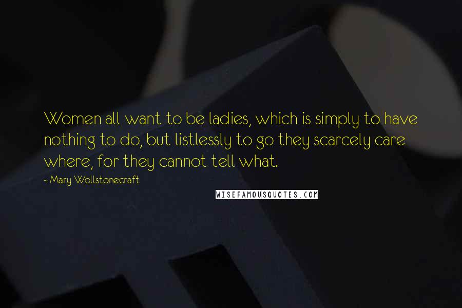 Mary Wollstonecraft Quotes: Women all want to be ladies, which is simply to have nothing to do, but listlessly to go they scarcely care where, for they cannot tell what.