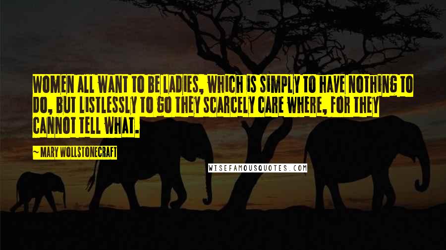 Mary Wollstonecraft Quotes: Women all want to be ladies, which is simply to have nothing to do, but listlessly to go they scarcely care where, for they cannot tell what.