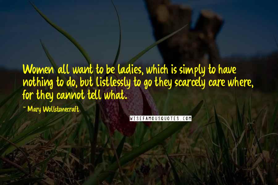 Mary Wollstonecraft Quotes: Women all want to be ladies, which is simply to have nothing to do, but listlessly to go they scarcely care where, for they cannot tell what.