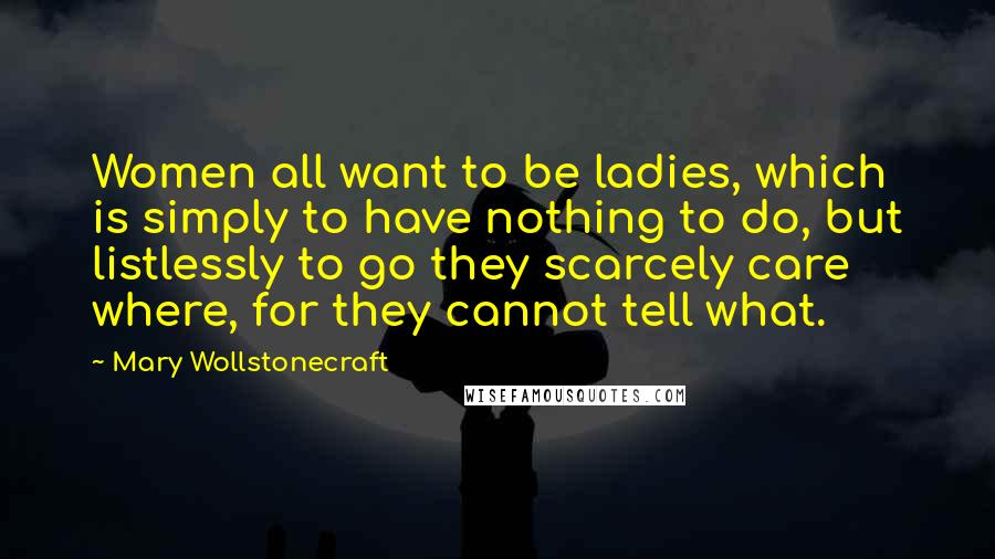 Mary Wollstonecraft Quotes: Women all want to be ladies, which is simply to have nothing to do, but listlessly to go they scarcely care where, for they cannot tell what.