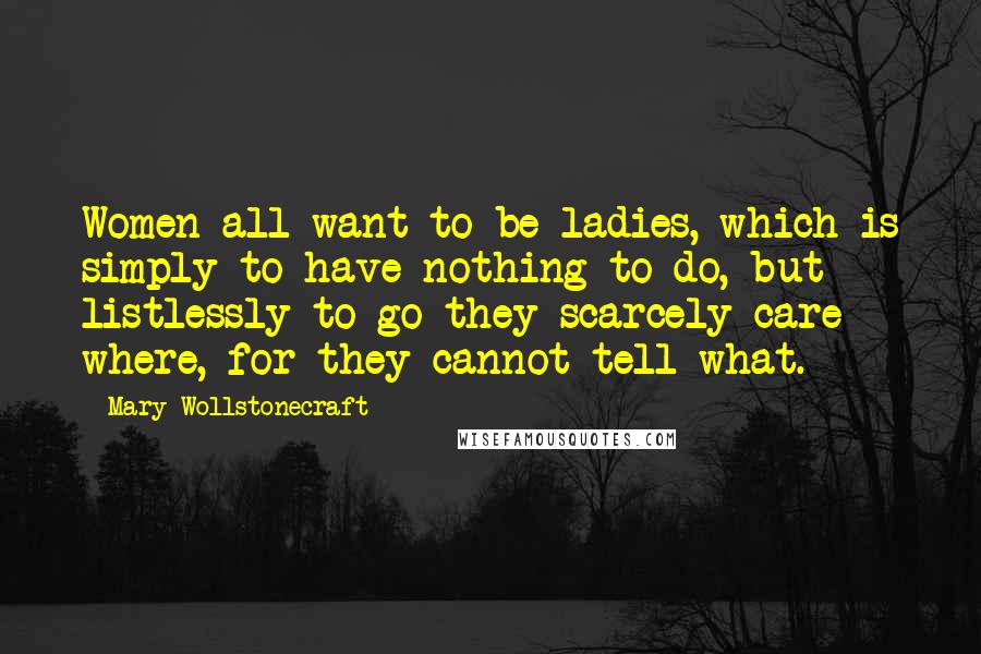 Mary Wollstonecraft Quotes: Women all want to be ladies, which is simply to have nothing to do, but listlessly to go they scarcely care where, for they cannot tell what.