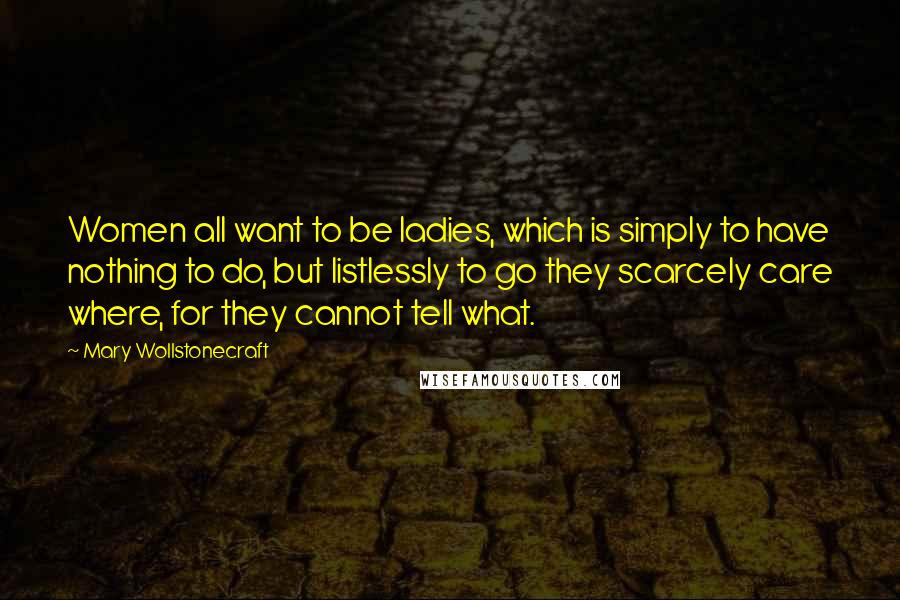 Mary Wollstonecraft Quotes: Women all want to be ladies, which is simply to have nothing to do, but listlessly to go they scarcely care where, for they cannot tell what.