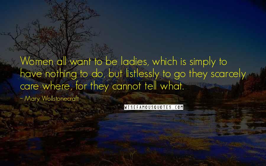 Mary Wollstonecraft Quotes: Women all want to be ladies, which is simply to have nothing to do, but listlessly to go they scarcely care where, for they cannot tell what.