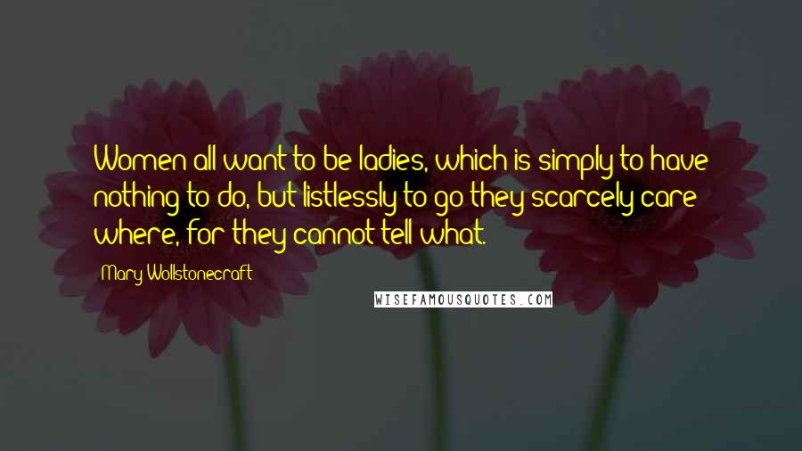 Mary Wollstonecraft Quotes: Women all want to be ladies, which is simply to have nothing to do, but listlessly to go they scarcely care where, for they cannot tell what.