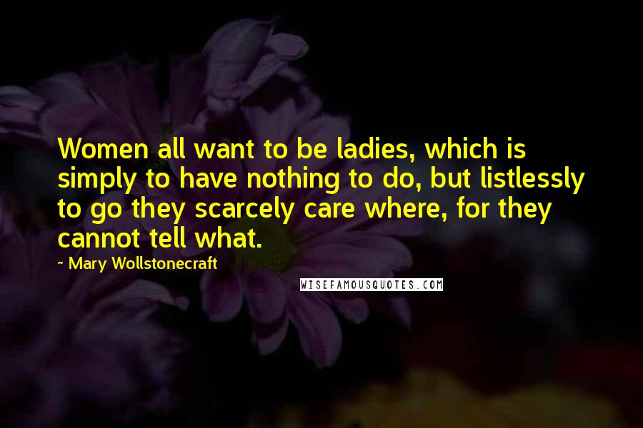 Mary Wollstonecraft Quotes: Women all want to be ladies, which is simply to have nothing to do, but listlessly to go they scarcely care where, for they cannot tell what.