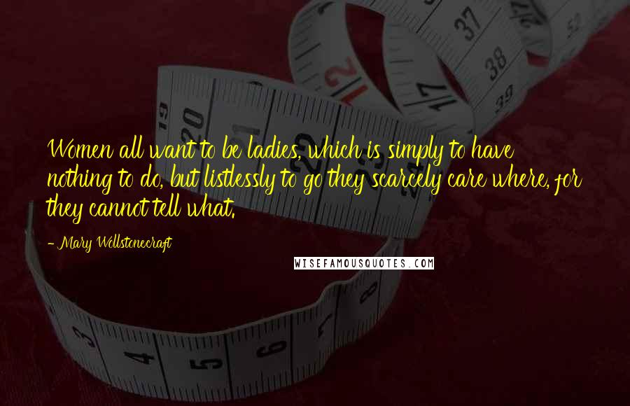 Mary Wollstonecraft Quotes: Women all want to be ladies, which is simply to have nothing to do, but listlessly to go they scarcely care where, for they cannot tell what.