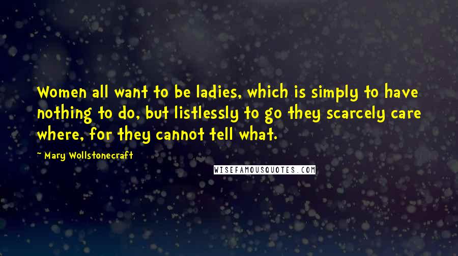 Mary Wollstonecraft Quotes: Women all want to be ladies, which is simply to have nothing to do, but listlessly to go they scarcely care where, for they cannot tell what.