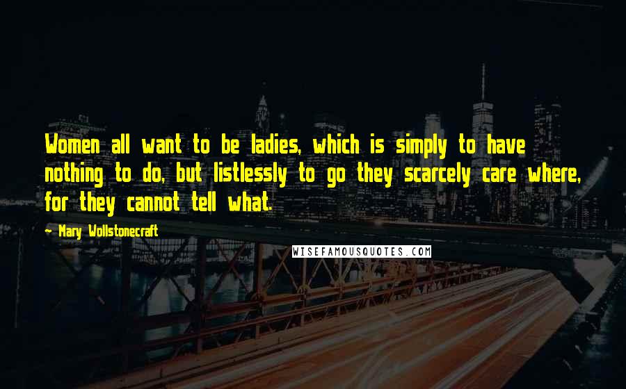 Mary Wollstonecraft Quotes: Women all want to be ladies, which is simply to have nothing to do, but listlessly to go they scarcely care where, for they cannot tell what.