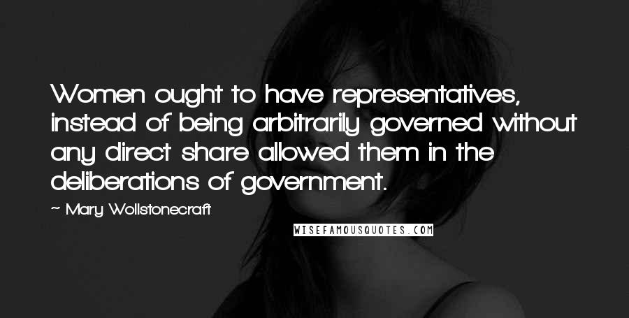 Mary Wollstonecraft Quotes: Women ought to have representatives, instead of being arbitrarily governed without any direct share allowed them in the deliberations of government.