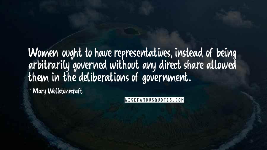 Mary Wollstonecraft Quotes: Women ought to have representatives, instead of being arbitrarily governed without any direct share allowed them in the deliberations of government.