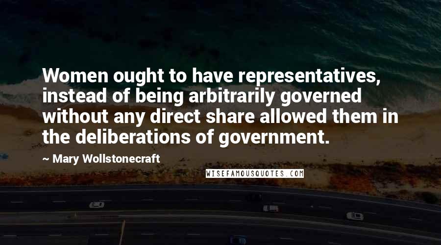 Mary Wollstonecraft Quotes: Women ought to have representatives, instead of being arbitrarily governed without any direct share allowed them in the deliberations of government.