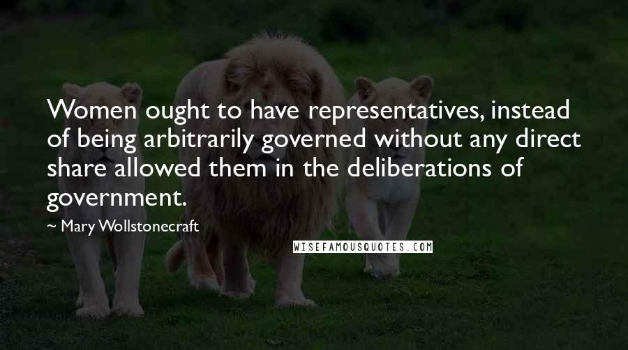 Mary Wollstonecraft Quotes: Women ought to have representatives, instead of being arbitrarily governed without any direct share allowed them in the deliberations of government.