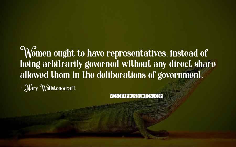 Mary Wollstonecraft Quotes: Women ought to have representatives, instead of being arbitrarily governed without any direct share allowed them in the deliberations of government.