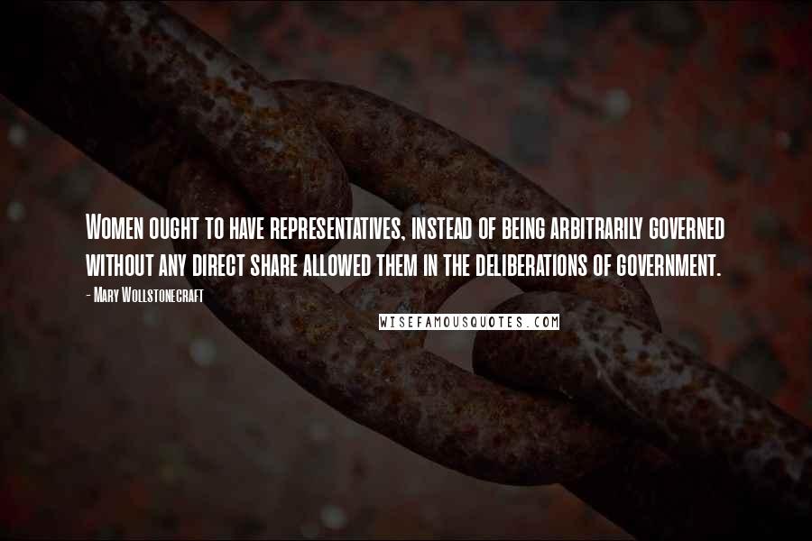 Mary Wollstonecraft Quotes: Women ought to have representatives, instead of being arbitrarily governed without any direct share allowed them in the deliberations of government.