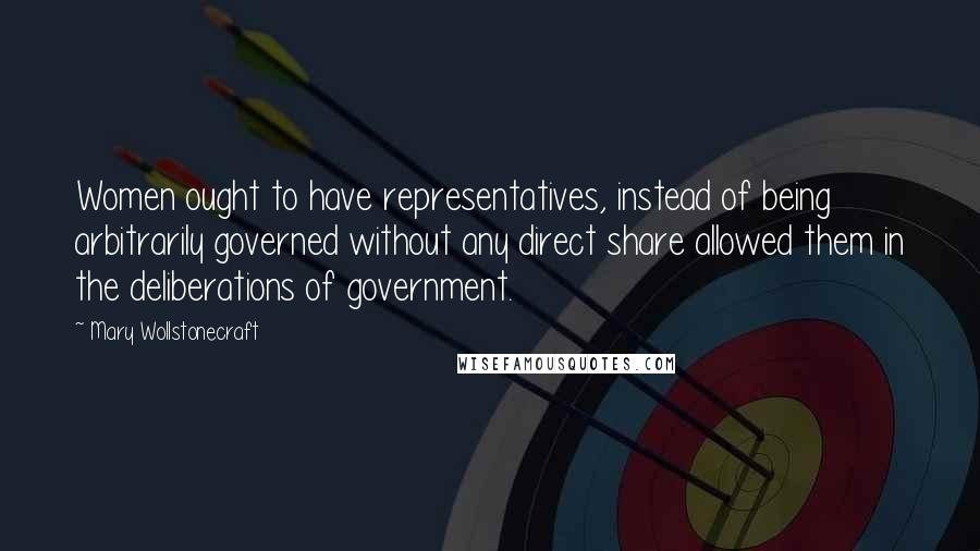 Mary Wollstonecraft Quotes: Women ought to have representatives, instead of being arbitrarily governed without any direct share allowed them in the deliberations of government.