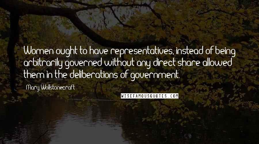 Mary Wollstonecraft Quotes: Women ought to have representatives, instead of being arbitrarily governed without any direct share allowed them in the deliberations of government.