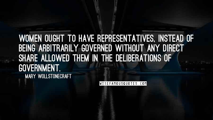 Mary Wollstonecraft Quotes: Women ought to have representatives, instead of being arbitrarily governed without any direct share allowed them in the deliberations of government.