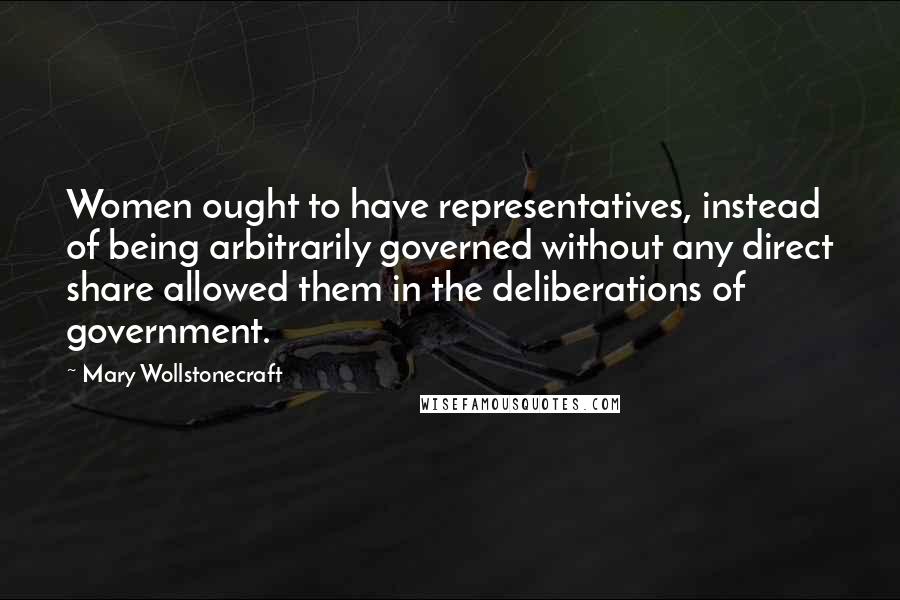 Mary Wollstonecraft Quotes: Women ought to have representatives, instead of being arbitrarily governed without any direct share allowed them in the deliberations of government.