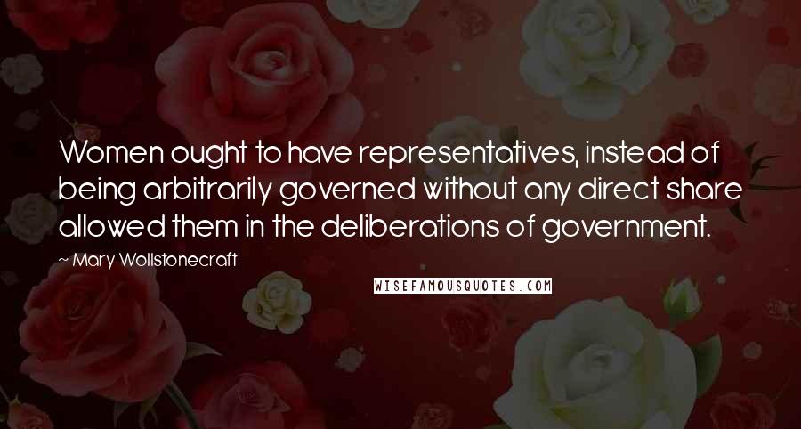 Mary Wollstonecraft Quotes: Women ought to have representatives, instead of being arbitrarily governed without any direct share allowed them in the deliberations of government.