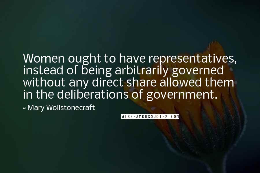 Mary Wollstonecraft Quotes: Women ought to have representatives, instead of being arbitrarily governed without any direct share allowed them in the deliberations of government.