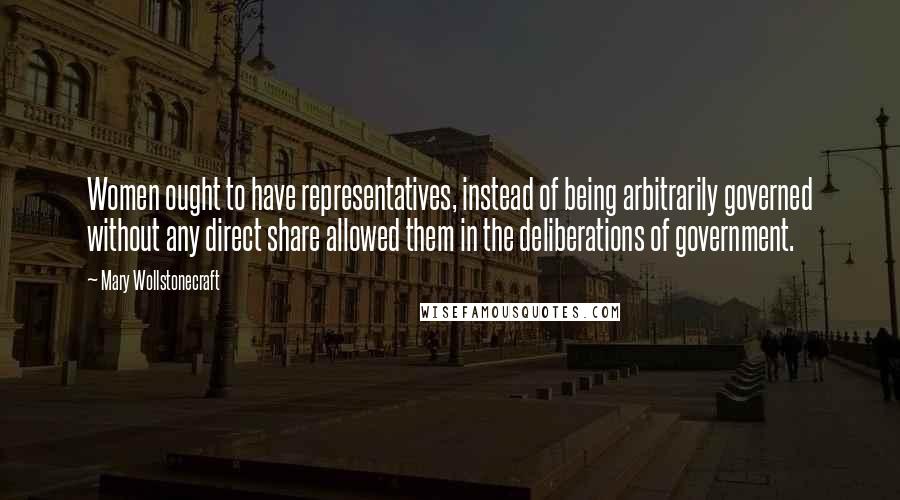 Mary Wollstonecraft Quotes: Women ought to have representatives, instead of being arbitrarily governed without any direct share allowed them in the deliberations of government.