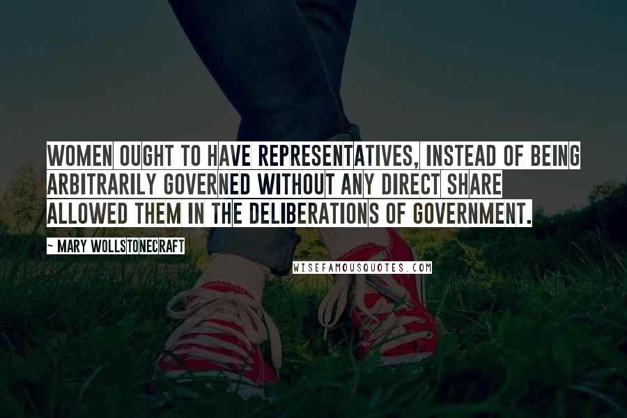 Mary Wollstonecraft Quotes: Women ought to have representatives, instead of being arbitrarily governed without any direct share allowed them in the deliberations of government.