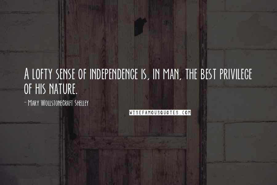 Mary Wollstonecraft Shelley Quotes: A lofty sense of independence is, in man, the best privilege of his nature.