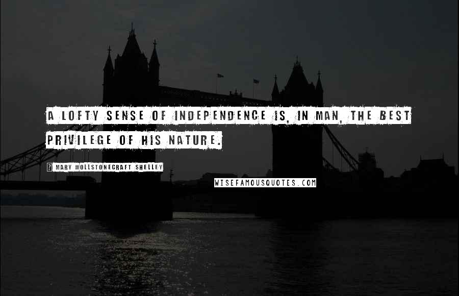 Mary Wollstonecraft Shelley Quotes: A lofty sense of independence is, in man, the best privilege of his nature.