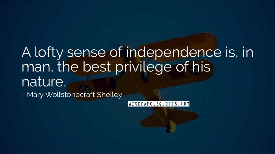 Mary Wollstonecraft Shelley Quotes: A lofty sense of independence is, in man, the best privilege of his nature.