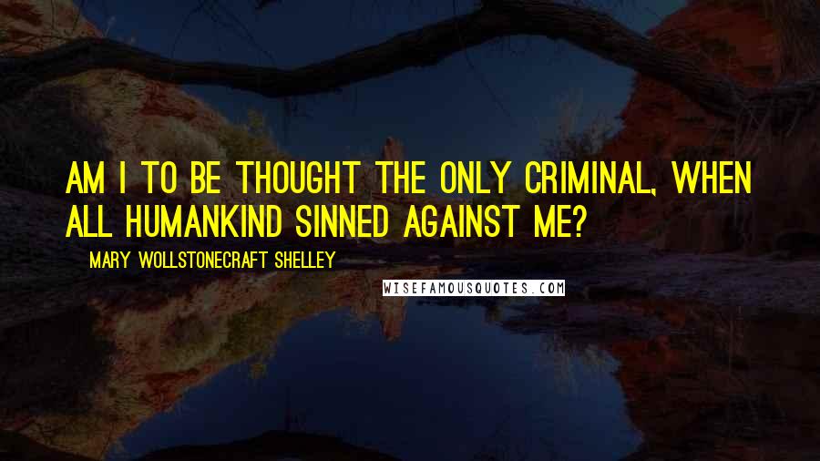 Mary Wollstonecraft Shelley Quotes: Am I to be thought the only criminal, when all humankind sinned against me?
