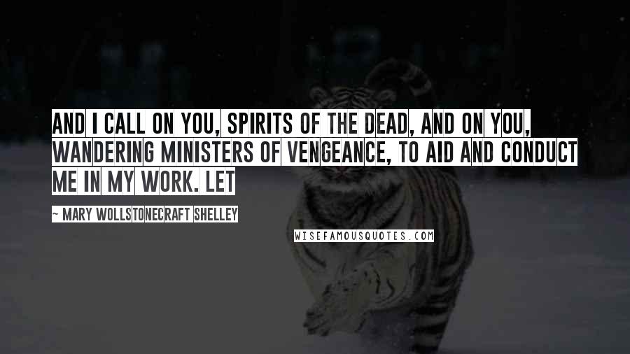 Mary Wollstonecraft Shelley Quotes: And I call on you, spirits of the dead, and on you, wandering ministers of vengeance, to aid and conduct me in my work. Let