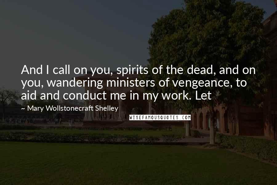 Mary Wollstonecraft Shelley Quotes: And I call on you, spirits of the dead, and on you, wandering ministers of vengeance, to aid and conduct me in my work. Let