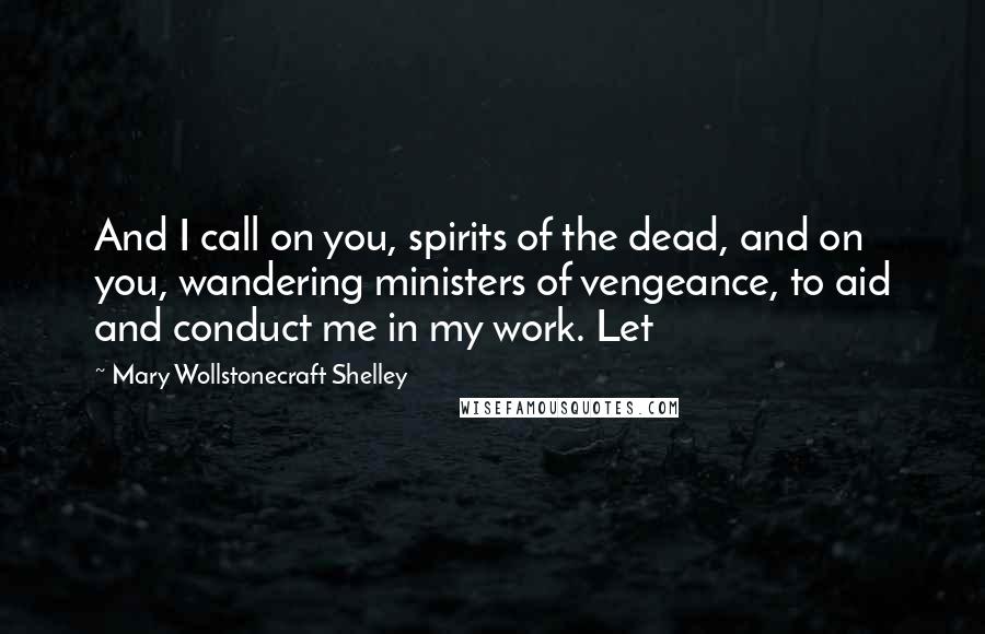 Mary Wollstonecraft Shelley Quotes: And I call on you, spirits of the dead, and on you, wandering ministers of vengeance, to aid and conduct me in my work. Let