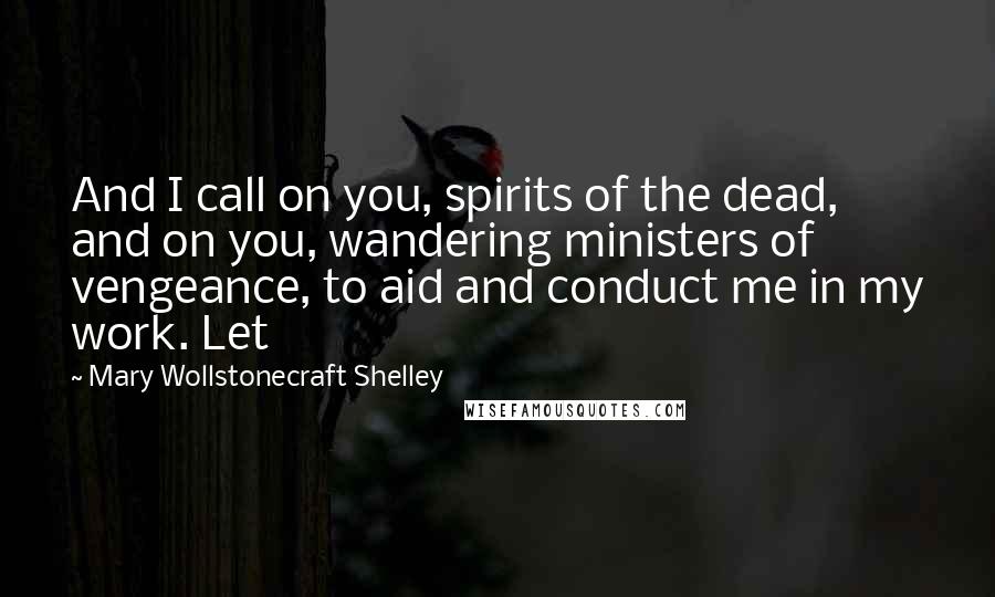 Mary Wollstonecraft Shelley Quotes: And I call on you, spirits of the dead, and on you, wandering ministers of vengeance, to aid and conduct me in my work. Let