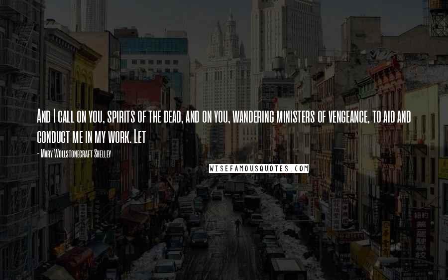 Mary Wollstonecraft Shelley Quotes: And I call on you, spirits of the dead, and on you, wandering ministers of vengeance, to aid and conduct me in my work. Let