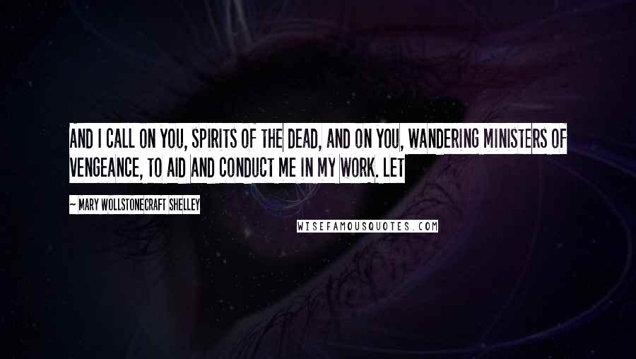 Mary Wollstonecraft Shelley Quotes: And I call on you, spirits of the dead, and on you, wandering ministers of vengeance, to aid and conduct me in my work. Let