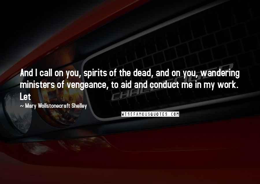 Mary Wollstonecraft Shelley Quotes: And I call on you, spirits of the dead, and on you, wandering ministers of vengeance, to aid and conduct me in my work. Let