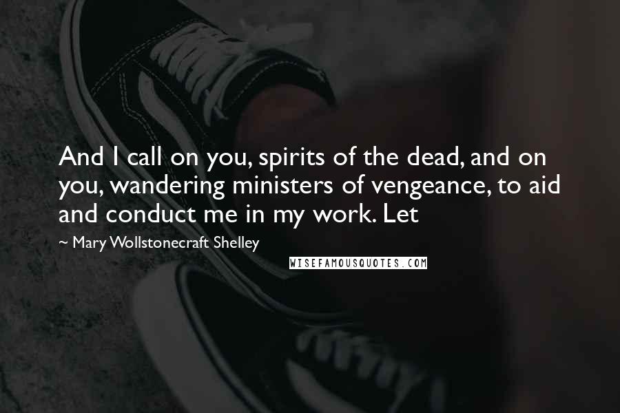 Mary Wollstonecraft Shelley Quotes: And I call on you, spirits of the dead, and on you, wandering ministers of vengeance, to aid and conduct me in my work. Let