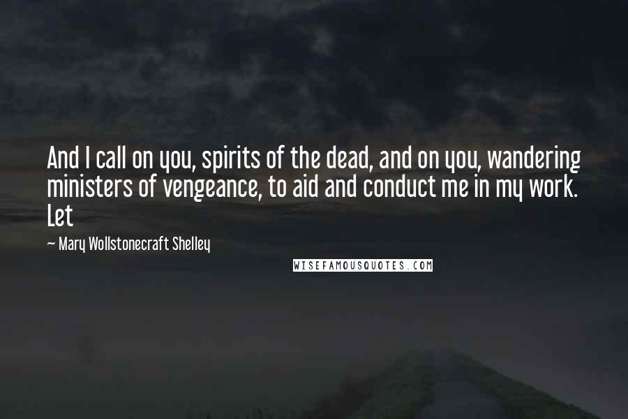 Mary Wollstonecraft Shelley Quotes: And I call on you, spirits of the dead, and on you, wandering ministers of vengeance, to aid and conduct me in my work. Let