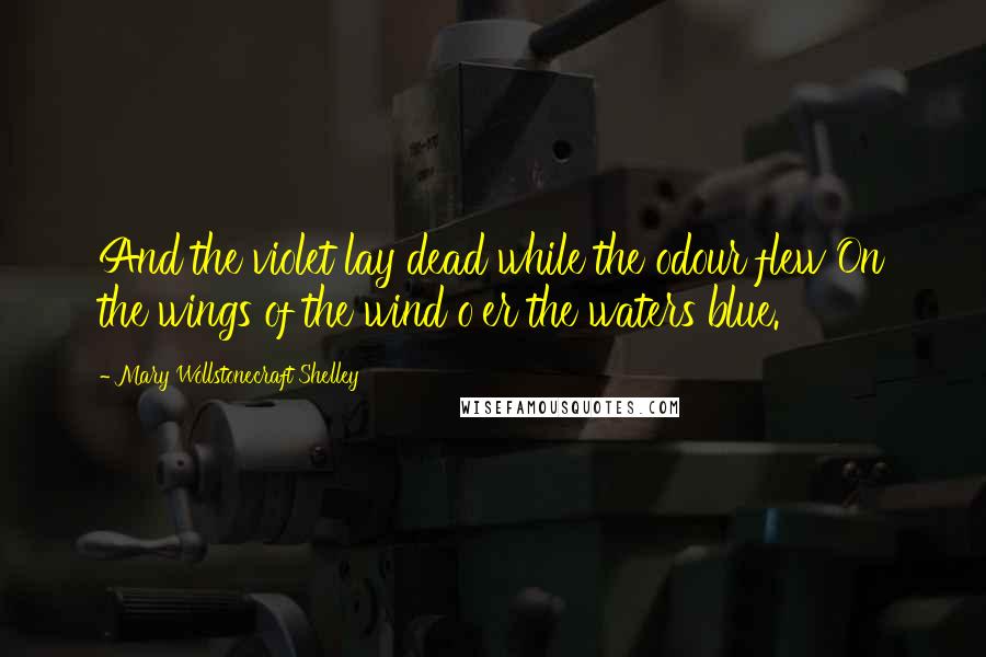 Mary Wollstonecraft Shelley Quotes: And the violet lay dead while the odour flew On the wings of the wind o'er the waters blue.
