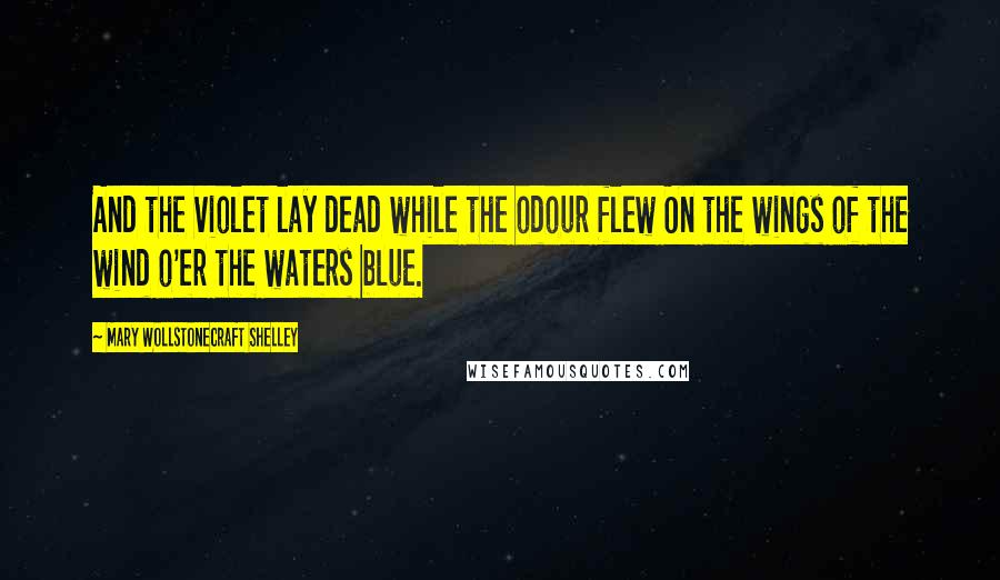 Mary Wollstonecraft Shelley Quotes: And the violet lay dead while the odour flew On the wings of the wind o'er the waters blue.