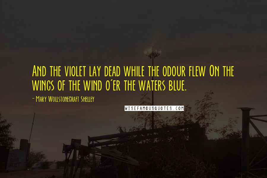 Mary Wollstonecraft Shelley Quotes: And the violet lay dead while the odour flew On the wings of the wind o'er the waters blue.