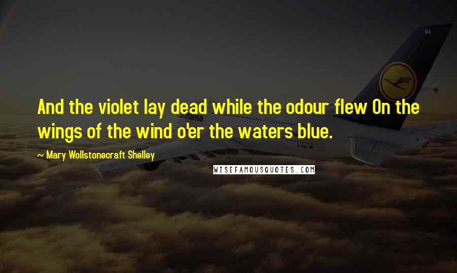 Mary Wollstonecraft Shelley Quotes: And the violet lay dead while the odour flew On the wings of the wind o'er the waters blue.