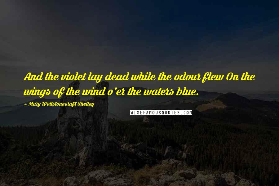 Mary Wollstonecraft Shelley Quotes: And the violet lay dead while the odour flew On the wings of the wind o'er the waters blue.